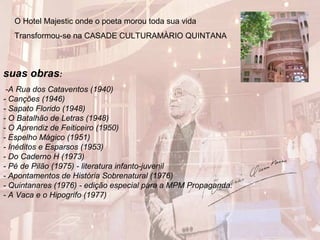 suas obras:
-A Rua dos Cataventos (1940)
- Canções (1946)
- Sapato Florido (1948)
- O Batalhão de Letras (1948)
- O Aprendiz de Feiticeiro (1950)
- Espelho Mágico (1951)
- Inéditos e Esparsos (1953)
- Do Caderno H (1973)
- Pé de Pilão (1975) - literatura infanto-juvenil
- Apontamentos de História Sobrenatural (1976)
- Quintanares (1976) - edição especial para a MPM Propaganda.
- A Vaca e o Hipogrifo (1977)
O Hotel Majestic onde o poeta morou toda sua vida
Transformou-se na CASADE CULTURAMÀRIO QUINTANA
 