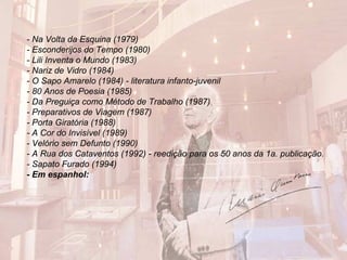 - Na Volta da Esquina (1979)
- Esconderijos do Tempo (1980)
- Lili Inventa o Mundo (1983)
- Nariz de Vidro (1984)
- O Sapo Amarelo (1984) - literatura infanto-juvenil
- 80 Anos de Poesia (1985)
- Da Preguiça como Método de Trabalho (1987)
- Preparativos de Viagem (1987)
- Porta Giratória (1988)
- A Cor do Invisível (1989)
- Velório sem Defunto (1990)
- A Rua dos Cataventos (1992) - reedição para os 50 anos da 1a. publicação.
- Sapato Furado (1994)
- Em espanhol:
 