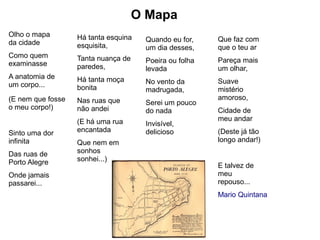 O Mapa
Olho o mapa        Há tanta esquina
da cidade                             Quando eu for,    Que faz com
                   esquisita,         um dia desses,    que o teu ar
Como quem          Tanta nuança de
examinasse                            Poeira ou folha   Pareça mais
                   paredes,           levada            um olhar,
A anatomia de      Há tanta moça
um corpo...                           No vento da       Suave
                   bonita             madrugada,        mistério
(E nem que fosse   Nas ruas que                         amoroso,
                                      Serei um pouco
o meu corpo!)      não andei          do nada           Cidade de
                   (E há uma rua                        meu andar
                                      Invisível,
Sinto uma dor      encantada          delicioso         (Deste já tão
infinita           Que nem em                           longo andar!)
Das ruas de        sonhos
Porto Alegre       sonhei...)
                                                        E talvez de
Onde jamais                                             meu
passarei...                                             repouso...
                                                        Mario Quintana
 