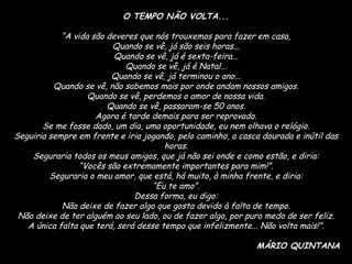 O TEMPO NÃO VOLTA... “ A vida são deveres que nós trouxemos para fazer em casa, Quando se vê, já são seis horas... Quando se vê, já é sexta-feira... Quando se vê, já é Natal... Quando se vê, já terminou o ano... Quando se vê, não sabemos mais por onde andam nossos amigos. Quando se vê, perdemos o amor de nossa vida. Quando se vê, passaram-se 50 anos. Agora é tarde demais para ser reprovado. Se me fosse dado, um dia, uma oportunidade, eu nem olhava o relógio. Seguiria sempre em frente e iria jogando, pelo caminho, a casca dourada e inútil das horas. Seguraria todos os meus amigos, que já não sei onde e como estão, e diria: “ Vocês são extremamente importantes para mim!”. Seguraria o meu amor, que está, há muito, à minha frente, e diria: “ Eu te amo”. Dessa forma, eu digo: Não deixe de fazer algo que gosta devido à falta de tempo. Não deixe de ter alguém ao seu lado, ou de fazer algo, por puro medo de ser feliz. A única falta que terá, será desse tempo que infelizmente... Não volta mais!”. MÁRIO QUINTANA 