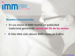 • En sus inicios el IMM invirtió en publicidad
tradicional generando menos del 5% de las ventas.
Nuestra Comunicación:
POWERED BY EXEPERU.COM
• El Sitio Web solo obtuvo 9000 visitas en 5 años.
 
