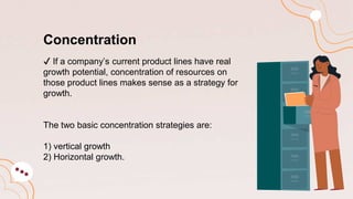Concentration
✔️ If a company’s current product lines have real
growth potential, concentration of resources on
those product lines makes sense as a strategy for
growth.
The two basic concentration strategies are:
1) vertical growth
2) Horizontal growth.
 