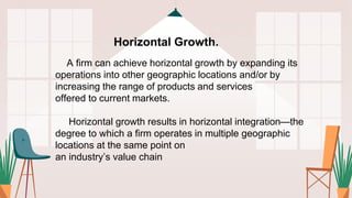 Horizontal Growth.
A firm can achieve horizontal growth by expanding its
operations into other geographic locations and/or by
increasing the range of products and services
offered to current markets.
Horizontal growth results in horizontal integration—the
degree to which a firm operates in multiple geographic
locations at the same point on
an industry’s value chain
 