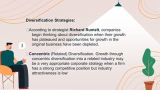 Diversification Strategies:
🟠According to strategist Richard Rumelt, companies
begin thinking about diversification when their growth
has plateaued and opportunities for growth in the
original business have been depleted.
🟠Concentric (Related) Diversification. Growth through
concentric diversification into a related industry may
be a very appropriate corporate strategy when a firm
has a strong competitive position but industry
attractiveness is low
 