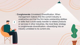 🟠Conglomerate (Unrelated) Diversification. When
management realizes that the current industry is
unattractive and that the firm lacks outstanding abilities
or skills that it could easily transfer to related products
or services in other industries, the most likely strategy
is conglomerate diversification—diversifying into an
industry unrelated to its current one.
 