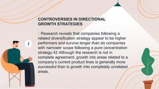 CONTROVERSIES IN DIRECTIONAL
GROWTH STRATEGIES
🟠Research reveals that companies following a
related diversification strategy appear to be higher
performers and survive longer than do companies
with narrower scope following a pure concentration
strategy.42 Although the research is not in
complete agreement, growth into areas related to a
company’s current product lines is generally more
successful than is growth into completely unrelated
areas.
 