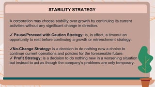 A corporation may choose stability over growth by continuing its current
activities without any significant change in direction.
✔️ Pause/Proceed with Caution Strategy: is, in effect, a timeout an
opportunity to rest before continuing a growth or retrenchment strategy.
✔️No-Change Strategy: is a decision to do nothing new a choice to
continue current operations and policies for the foreseeable future.
✔️ Profit Strategy: is a decision to do nothing new in a worsening situation
but instead to act as though the company’s problems are only temporary.
STABILITY STRATEGY
 