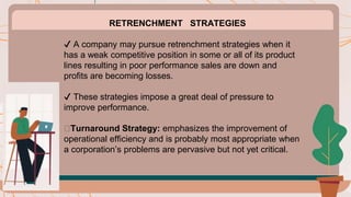 RETRENCHMENT STRATEGIES
✔️ A company may pursue retrenchment strategies when it
has a weak competitive position in some or all of its product
lines resulting in poor performance sales are down and
profits are becoming losses.
✔️ These strategies impose a great deal of pressure to
improve performance.
🟠Turnaround Strategy: emphasizes the improvement of
operational efficiency and is probably most appropriate when
a corporation’s problems are pervasive but not yet critical.
 