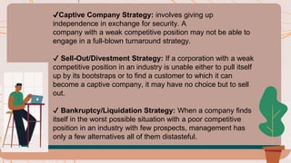 ✔️Captive Company Strategy: involves giving up
independence in exchange for security. A
company with a weak competitive position may not be able to
engage in a full-blown turnaround strategy.
✔️ Sell-Out/Divestment Strategy: If a corporation with a weak
competitive position in an industry is unable either to pull itself
up by its bootstraps or to find a customer to which it can
become a captive company, it may have no choice but to sell
out.
✔️ Bankruptcy/Liquidation Strategy: When a company finds
itself in the worst possible situation with a poor competitive
position in an industry with few prospects, management has
only a few alternatives all of them distasteful.
 