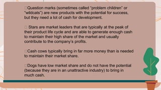 🟠Question marks (sometimes called “problem children” or
“wildcats”) are new products with the potential for success,
but they need a lot of cash for development.
🟠 Stars are market leaders that are typically at the peak of
their product life cycle and are able to generate enough cash
to maintain their high share of the market and usually
contribute to the company’s profits.
🟠Cash cows typically bring in far more money than is needed
to maintain their market share.
🟠Dogs have low market share and do not have the potential
(because they are in an unattractive industry) to bring in
much cash.
 