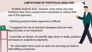 LIMITATIONS OF PORTFOLIO ANALYSIS
Portfolio analysis does, however, have some very real
limitations that have caused some companies to reduce their
use of this approach:
🟠Defining product/market segments is difficult.
🟠It suggests the use of standard strategies that can miss
opportunities or be impractical.
🟠It provides an illusion of scientific rigor when in reality positions
are based on subjective judgments.
🟠 Its value-laden terms such as cash cow and dog can lead to
self-fulfilling prophecies.
 