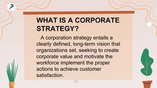 WHAT IS A CORPORATE
STRATEGY?
A corporation strategy entails a
clearly defined, long-term vision that
organizations set, seeking to create
corporate value and motivate the
workforce implement the proper
actions to achieve customer
satisfaction.
 