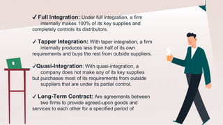 ✔️ Full Integration: Under full integration, a firm
internally makes 100% of its key supplies and
completely controls its distributors.
✔️ Tapper Integration: With taper integration, a firm
internally produces less than half of its own
requirements and buys the rest from outside suppliers.
✔️Quasi-Integration: With quasi-integration, a
company does not make any of its key supplies
but purchases most of its requirements from outside
suppliers that are under its partial control.
✔️ Long-Term Contract: Are agreements between
two firms to provide agreed-upon goods and
services to each other for a specified period of
 