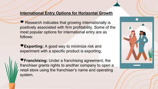 International Entry Options for Horizontal Growth
🖤 Research indicates that growing internationally is
positively associated with firm profitability. Some of the
most popular options for international entry are as
follows:
🖤Exporting: A good way to minimize risk and
experiment with a specific product is exporting,
🖤Franchising: Under a franchising agreement, the
franchiser grants rights to another company to open a
retail store using the franchiser’s name and operating
system.
 