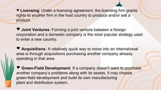 🖤 Licensing: Under a licensing agreement, the licensing firm grants
rights to another firm in the host country to produce and/or sell a
product.
🖤 Joint Ventures: Forming a joint venture between a foreign
corporation and a domestic company is the most popular strategy used
to enter a new country.
🖤 Acquisitions: A relatively quick way to move into an international
area is through acquisitions purchasing another company already
operating in that area.
🖤 Green-Field Development: If a company doesn’t want to purchase
another company’s problems along with its assets, it may choose
green-field development and build its own manufacturing
plant and distribution system.
 