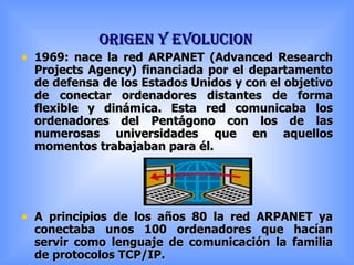 ORIGEN Y EVOLUCION 1969: nace la red ARPANET (Advanced Research Projects Agency) financiada por el departamento de defensa de los Estados Unidos y con el objetivo de conectar ordenadores distantes de forma flexible y dinámica. Esta red comunicaba los ordenadores del Pentágono con los de las numerosas universidades que en aquellos momentos trabajaban para él. A principios de los años 80 la red ARPANET ya conectaba unos 100 ordenadores que hacían servir como lenguaje de comunicación la familia de protocolos TCP/IP. 