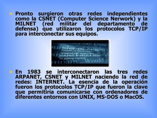 Pronto surgieron otras redes independientes como la CSNET (Computer Science Nerwork) y la MILNET (red militar del departamento de defensa) que utilizaron los protocolos TCP/IP para interconectar sus equipos. En 1983 se interconectaron las tres redes ARPANET, CSNET y MILNET naciendo la red de redes: INTERNET. La esencia de la operación fueron los protocolos TCP/IP que fueron la clave que permitiría comunicarse con ordenadores de diferentes entornos con UNIX, MS-DOS o MacOS. 
