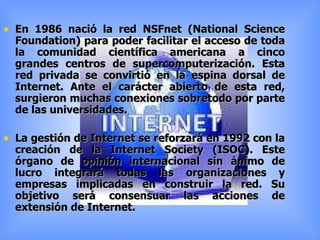En 1986 nació la red NSFnet (National Science Foundation) para poder facilitar el acceso de toda la comunidad científica americana a cinco grandes centros de supercomputerización. Esta red privada se convirtió en la espina dorsal de Internet. Ante el carácter abierto de esta red, surgieron muchas conexiones sobretodo por parte de las universidades. La gestión de Internet se reforzará en 1992 con la creación de la Internet Society (ISOC). Este órgano de opinión internacional sin ánimo de lucro integrará todas las organizaciones y empresas implicadas en construir la red. Su objetivo será consensuar las acciones de extensión de Internet. 