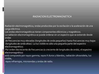 RADIACION ELECTROMAGNETICARadiación electromagnética, ondas producidas por la oscilación o la aceleración de una carga eléctrica. Las ondas electromagnéticas tienen componentes eléctricos y magnéticos.La radiación electromagnética se puede ordenar en un espectro que se extiende desde ondas de frecuencias muy elevadas (longitudes de onda pequeñas) hasta frecuencias muy bajas (longitudes de onda altas). La luz visible es sólo una pequeña parte del espectro electromagnético. Por orden decreciente de frecuencias (o creciente de longitudes de onda), el espectro electromagnético está compuesto por rayos gamma, rayos X duros y blandos, radiación ultravioleta, luz visible, rayos infrarrojos, microondas y ondas de radio. .