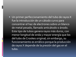 Un primer perfeccionamiento del tubo de rayos X fue la introducción de un cátodo curvo para concentrar el haz de electrones sobre un blanco de metal pesado, llamado anticátodo o ánodo. Este tipo de tubos genera rayos más duros, con menor longitud de onda y mayor energía que los del tubo de Crookes original; sin embargo, su funcionamiento es errático porque la producción de rayos X depende de la presión del gas en el tubo.