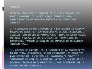 IMÁGENES MEDICINA, PARA VER EL INTERIOR DE EL CUERPO HUMANO, MAS PARTICULARMENTE LOS HUESOS AUNQUE TAMBIESE USABA ANTERIORMENTE PARA DETECTAR TUMORES O MALFORMACIONES INTERNAS.2.- SEGURIDAD: EN LOS AEROPUERTOS Y LAS ADUANAS SE COLOCAN EQUIPOS DE RAYOS "X" PARA DETECTAR MATERIALES PELIGROSOS O ILEGALES, CON LO QUE SE AHORRA MUCHO TIEMPO EN ABRIR MALETA POR MALETA ADEMAS DE QUE DISMINUYE LA PROVAVILIDAD DE CORRUPCION, TAMBIEN SE USAN EN LAS EMPRESAS DE MENSAJERIA INTERNACIONAL.3.- CONTROL DE CALIDAD: EN LA INDUSTRIA DE LA CONSTRUCCION EN INDUSTRIA METALURGICA, SE USA COMUNMENTE LOS RAYOS "X" PARA DETERMINAR LA CALIDAD Y EL CONTENIDO DE "POROS" O INTRUSIONES DE AIRE EN EN MATERIAL METALICO, A ESTO SE LE DENOMINA "PRUEBAS NO DESTRUCTIVAS", TAMBIEN PERMITE VER LA CALIDAD DE UNA SOLDADURA.