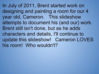 In July of 2011, Brent started work on
designing and painting a room for our 4
year old, Cameron. This slideshow
attempts to document his (and our) work.
Brent still isn't done, but as he adds
characters and details, I'll continue to
update this slideshow! Cameron LOVES
his room! Who wouldn't?
 