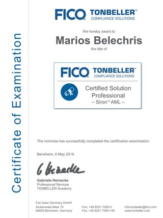 Fon: +49 6251 7000-0
Fax: +49 6251 7000-140
Info-tonbeller@fico.com
www.tonbeller.com
Fair Isaac Germany GmbH
Stubenwald-Allee 19
64625 Bensheim, Germany
CertificateofExamination
We hereby award to
Marios Belechris
the title of
The nominee has successfully completed the certification examination.
Bensheim, 6 May 2019
Gabriele Heinecke
Professional Services
TONBELLER Academy
Certified Solution
Professional
– SironTM
AML –
 