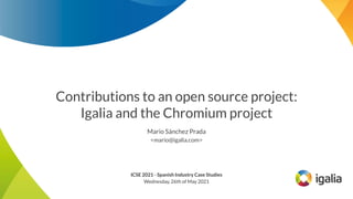 Contributions to an open source project:
Igalia and the Chromium project
Mario Sánchez Prada
<mario@igalia.com>
ICSE 2021 - Spanish Industry Case Studies
Wednesday, 26th of May 2021
 