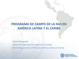 PROGRAMA DE CAMPO DE LA FAO EN
AMÉRICA LATINA Y EL CARIBE
Mario Mengarelli
Oficial Principal para el Programa de Campo
Oficina Regional de la FAO para América Latina y el Caribe
 