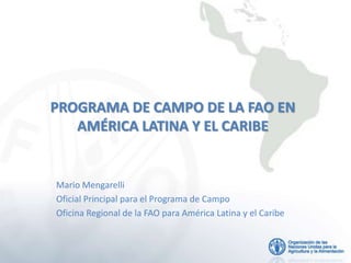 PROGRAMA DE CAMPO DE LA FAO EN
   AMÉRICA LATINA Y EL CARIBE


Mario Mengarelli
Oficial Principal para el Programa de Campo
Oficina Regional de la FAO para América Latina y el Caribe
 