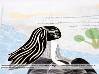 Projeto TAS mário tavares . teresa franqueira . gonçalo gomes
Desenvolvimento de livro ilustrado da lenda local “O Poço Negro”, como suporte de inspiração no desenho e
proposta de novos produtos artesanais.
 