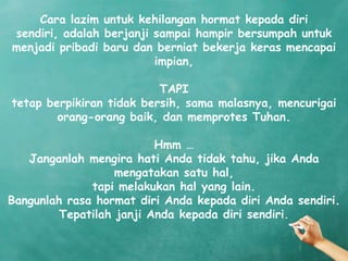 Cara lazim untuk kehilangan hormat kepada diri
sendiri, adalah berjanji sampai hampir bersumpah untuk
menjadi pribadi baru dan berniat bekerja keras mencapai
                         impian,

                          TAPI
tetap berpikiran tidak bersih, sama malasnya, mencurigai
        orang-orang baik, dan memprotes Tuhan.

                          Hmm …
   Janganlah mengira hati Anda tidak tahu, jika Anda
                   mengatakan satu hal,
              tapi melakukan hal yang lain.
Bangunlah rasa hormat diri Anda kepada diri Anda sendiri.
         Tepatilah janji Anda kepada diri sendiri.
 