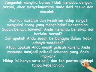 Janganlah mengira bahwa tidak mencoba dengan
berani, akan menyelamatkan Anda dari resiko dan
                    masalah.

    Justru, masalah dan kesulitan hidup sangat
  menyukai orang yang menghindari keberanian.
Sudah berapa lamakah Anda menunda bersikap dan
                 berlaku berani?
 Dan apakah Anda sudah berbahagia dalam tidak
                adanya tindakan?
  Atau, apakah Anda masih gelisah karena Anda
   menunda menjadi pribadi seberani yang Anda
                    impikan?
Hidup ini hanya satu kali, dan tak pantas dihidupi
                tanpa keberanian.
 