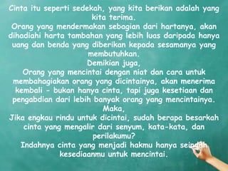 Cinta itu seperti sedekah, yang kita berikan adalah yang
                       kita terima.
 Orang yang mendermakan sebagian dari hartanya, akan
dihadiahi harta tambahan yang lebih luas daripada hanya
 uang dan benda yang diberikan kepada sesamanya yang
                      membutuhkan.
                     Demikian juga,
    Orang yang mencintai dengan niat dan cara untuk
 membahagiakan orang yang dicintainya, akan menerima
  kembali - bukan hanya cinta, tapi juga kesetiaan dan
 pengabdian dari lebih banyak orang yang mencintainya.
                          Maka,
Jika engkau rindu untuk dicintai, sudah berapa besarkah
    cinta yang mengalir dari senyum, kata-kata, dan
                       perilakumu?
   Indahnya cinta yang menjadi hakmu hanya seindah
              kesediaanmu untuk mencintai.
 
