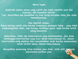 Mario teguh

   Sadarilah bahwa semua yang cantik dan indah memiliki saat dan
                   masanya, dan kemudian berlalu.
Tapi, kecantikan dan keindahan itu bisa tetap bersama Anda jika Anda
                           memeliharanya.

                         Dan ingatlah bahwa,
Bukan kurang cantik atau kurang tampannya pasangan hidup – yang tidak
 membahagiakan Anda, tapi kurang cantiknya upaya Anda berdua untuk
                           saling mencintai.

  Sebetulnya, tidak ada kebersamaan yang membosankan, jika Anda
  membangun ketertarikan yang kuat dalam kebersamaan itu, sekuat
ketertarikan yang awalnya dulu menyebabkan Anda berdua memutuskan
              untuk terikat dalam sebuah kebersamaan.

  Menjadikan seseorang tetap belahan jiwa Anda, lebih sulit daripada
                      menemukan belahan jiwa.
 