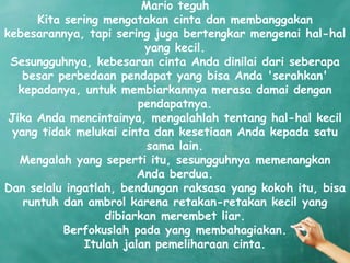 Mario teguh
       Kita sering mengatakan cinta dan membanggakan
kebesarannya, tapi sering juga bertengkar mengenai hal-hal
                          yang kecil.
 Sesungguhnya, kebesaran cinta Anda dinilai dari seberapa
    besar perbedaan pendapat yang bisa Anda 'serahkan'
   kepadanya, untuk membiarkannya merasa damai dengan
                         pendapatnya.
 Jika Anda mencintainya, mengalahlah tentang hal-hal kecil
  yang tidak melukai cinta dan kesetiaan Anda kepada satu
                           sama lain.
   Mengalah yang seperti itu, sesungguhnya memenangkan
                         Anda berdua.
Dan selalu ingatlah, bendungan raksasa yang kokoh itu, bisa
    runtuh dan ambrol karena retakan-retakan kecil yang
                   dibiarkan merembet liar.
            Berfokuslah pada yang membahagiakan.
               Itulah jalan pemeliharaan cinta.
 