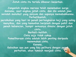 Jatuh cinta itu terlalu dibesar-besarkan.

      Janganlah engkau merasa telah menemukan surga
   duniamu, saat engkau jatuh cinta, dan dia adalah jiwa
seindah malaikat yang senyum dan sapanya memabukkanmu.
                        Perhatikanlah,
pernikahan yang hari ini penuh pertengkaran keji yang saling
  menyiksa, dan yang kemudian berpisah dengan pahit dan
  penuh kebencian, hampir semuanya dimulai dengan jatuh
                            cinta.
                       Berhati-hatilah.
                   Cinta saja tidak cukup.
      Pemeliharaan cinta adalah lebih penting daripada
                      menemukan cinta.
                           Karena,
     Kebaikan apa pun yang kau pelihara dengan penuh
           perhatian, akan tumbuh menjadi cinta.
 