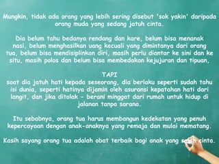 Mungkin, tidak ada orang yang lebih sering disebut 'sok yakin' daripada
                 orang muda yang sedang jatuh cinta.

     Dia belum tahu bedanya rendang dan kare, belum bisa menanak
   nasi, belum menghasilkan uang kecuali yang dimintanya dari orang
 tua, belum bisa mendisiplinkan diri, masih perlu diantar ke sini dan ke
  situ, masih polos dan belum bisa membedakan kejujuran dan tipuan,

                                  TAPI
 saat dia jatuh hati kepada seseorang, dia berlaku seperti sudah tahu
  isi dunia, seperti hatinya dijamin oleh asuransi kepatahan hati dari
  langit, dan jika ditolak - berani minggat dari rumah untuk hidup di
                          jalanan tanpa sarana.

   Itu sebabnya, orang tua harus membangun kedekatan yang penuh
 kepercayaan dengan anak-anaknya yang remaja dan mulai mematang.

Kasih sayang orang tua adalah obat terbaik bagi anak yang salah cinta.
 