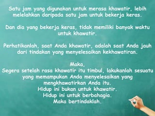 Satu jam yang digunakan untuk merasa khawatir, lebih
   melelahkan daripada satu jam untuk bekerja keras.

 Dan dia yang bekerja keras, tidak memiliki banyak waktu
                     untuk khawatir.

Perhatikanlah, saat Anda khawatir, adalah saat Anda jauh
     dari tindakan yang menyelesaikan kekhawatiran.

                          Maka,
Segera setelah rasa khawatir itu timbul, lakukanlah sesuatu
       yang memampukan Anda menyelesaikan yang
                mengkhawatirkan Anda itu.
             Hidup ini bukan untuk khawatir.
               Hidup ini untuk berbahagia.
                   Maka bertindaklah.
 