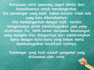 Ketulusan cinta sesorang dapat dinilai dari
       kesediaannya untuk mendengarkan.
Dia pendengar yang baik, bukan karena tidak ada
             yang bisa dikatakannya.
     Dia mendengarkan dengan baik, karena
  keinginannya untuk membahagiakan jiwa yang
dicintainya itu, lebih besar daripada kesenangan
yang mungkin bisa didapatnya dari membisingkan
    dunia dengan kata-kata yang belum tentu
        membahagiakan kecintaan hatinya.

   Pendengar yang baik adalah pengomel yang
             didiamkan oleh cinta.
 