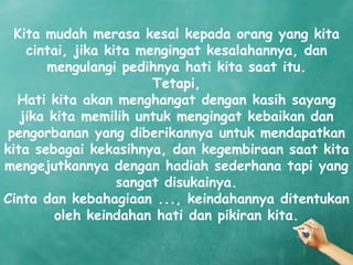 Kita mudah merasa kesal kepada orang yang kita
    cintai, jika kita mengingat kesalahannya, dan
       mengulangi pedihnya hati kita saat itu.
                        Tetapi,
  Hati kita akan menghangat dengan kasih sayang
   jika kita memilih untuk mengingat kebaikan dan
 pengorbanan yang diberikannya untuk mendapatkan
kita sebagai kekasihnya, dan kegembiraan saat kita
mengejutkannya dengan hadiah sederhana tapi yang
                   sangat disukainya.
Cinta dan kebahagiaan ..., keindahannya ditentukan
         oleh keindahan hati dan pikiran kita.
 