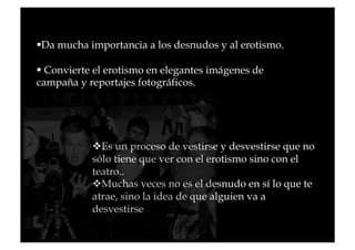   a mucha importancia a los desnudos y al erotismo.
 D

 Convierte el erotismo en elegantes imágenes de
campaña y reportajes fotográficos.




             s un proceso de vestirse y desvestirse que no
             E
           sólo tiene que ver con el erotismo sino con el
           teatro..
             uchas veces no es el desnudo en sí lo que te
             M
           atrae, sino la idea de que alguien va a
           desvestirse
 