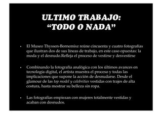     El Museo Thyssen-Bornemisz reúne cincuenta y cuatro fotografías
     que ilustran dos de sus líneas de trabajo, en este caso opuestas: la
     moda y el desnudo.Refleja el proceso de vestirse y desvestirse

    Combinando la fotografía analógica con los últimos avances en
     tecnología digital, el artista muestra el proceso y todas las
     implicaciones que supone la acción de desnudarse. Desde el
     glamour de las top model y celebrities vestidas con trajes de alta
     costura, hasta mostrar su belleza sin ropa.

    Las fotografías empiezan con mujeres totalmente vestidas y
     acaban con desnudos.
 