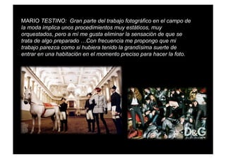 MARIO TESTINO: Gran parte del trabajo fotográfico en el campo de
la moda implica unos procedimientos muy estáticos, muy
orquestados, pero a mí me gusta eliminar la sensación de que se
trata de algo preparado …Con frecuencia me propongo que mi
trabajo parezca como si hubiera tenido la grandísima suerte de
entrar en una habitación en el momento preciso para hacer la foto.
 