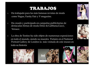 TRABAJOS
    Ha trabajado para las más famosas revistas de moda
     como Vogue, Fanity Fair y V magazine.

    Ha creado y participado en campañas publicitarias de
     destacadas firmas de moda Dolce & Gabbana,Gucci,
     Versace.

    La obra de Testino ha sido objeto de numerosas exposiciones
     en todo el mundo, siendo su muestra Portairs en el National
     Portrait Gallery de Londres la más visitada de este museo en
     toda su historia
 