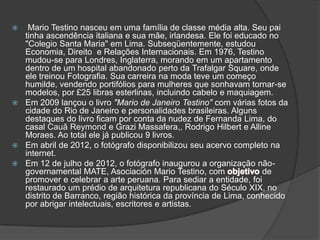   Mario Testino nasceu em uma família de classe média alta. Seu pai
  tinha ascendência italiana e sua mãe, irlandesa. Ele foi educado no
  "Colegio Santa Maria" em Lima. Subseqüentemente, estudou
  Economia, Direito e Relações Internacionais. Em 1976, Testino
  mudou-se para Londres, Inglaterra, morando em um apartamento
  dentro de um hospital abandonado perto da Trafalgar Square, onde
  ele treinou Fotografia. Sua carreira na moda teve um começo
  humilde, vendendo portifólios para mulheres que sonhavam tornar-se
  modelos, por £25 libras esterlinas, incluindo cabelo e maquiagem.
 Em 2009 lançou o livro "Mario de Janeiro Testino" com várias fotos da
  cidade do Rio de Janeiro e personalidades brasileiras. Alguns
  destaques do livro ficam por conta da nudez de Fernanda Lima, do
  casal Cauã Reymond e Grazi Massafera,, Rodrigo Hilbert e Alline
  Moraes. Ao total ele já publicou 9 livros.
 Em abril de 2012, o fotógrafo disponibilizou seu acervo completo na
  internet.
 Em 12 de julho de 2012, o fotógrafo inaugurou a organização não-
  governamental MATE, Asociación Mario Testino, com               de
  promover e celebrar a arte peruana. Para sediar a entidade, foi
  restaurado um prédio de arquitetura republicana do Século XIX, no
  distrito de Barranco, região histórica da província de Lima, conhecido
  por abrigar intelectuais, escritores e artistas.
 