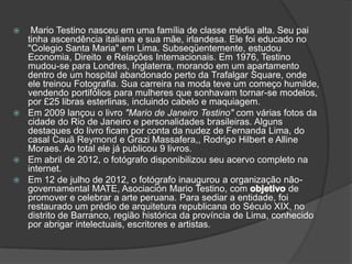   Mario Testino nasceu em uma família de classe média alta. Seu pai
  tinha ascendência italiana e sua mãe, irlandesa. Ele foi educado no
  "Colegio Santa Maria" em Lima. Subseqüentemente, estudou
  Economia, Direito e Relações Internacionais. Em 1976, Testino
  mudou-se para Londres, Inglaterra, morando em um apartamento
  dentro de um hospital abandonado perto da Trafalgar Square, onde
  ele treinou Fotografia. Sua carreira na moda teve um começo humilde,
  vendendo portifólios para mulheres que sonhavam tornar-se modelos,
  por £25 libras esterlinas, incluindo cabelo e maquiagem.
 Em 2009 lançou o livro "Mario de Janeiro Testino" com várias fotos da
  cidade do Rio de Janeiro e personalidades brasileiras. Alguns
  destaques do livro ficam por conta da nudez de Fernanda Lima, do
  casal Cauã Reymond e Grazi Massafera,, Rodrigo Hilbert e Alline
  Moraes. Ao total ele já publicou 9 livros.
 Em abril de 2012, o fotógrafo disponibilizou seu acervo completo na
  internet.
 Em 12 de julho de 2012, o fotógrafo inaugurou a organização não-
  governamental MATE, Asociación Mario Testino, com               de
  promover e celebrar a arte peruana. Para sediar a entidade, foi
  restaurado um prédio de arquitetura republicana do Século XIX, no
  distrito de Barranco, região histórica da província de Lima, conhecido
  por abrigar intelectuais, escritores e artistas.
 