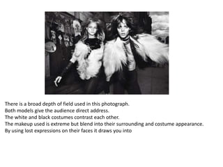 There is a broad depth of field used in this photograph.
Both models give the audience direct address.
The white and black costumes contrast each other.
The makeup used is extreme but blend into their surrounding and costume appearance.
By using lost expressions on their faces it draws you into

 