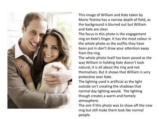 This image of William and Kate taken by
Mario Testino has a narrow depth of field, as
the background is blurred out but William
and Kate are clear.
The focus in this photo is the engagement
ring on Kate’s finger. It has the most colour in
the whole photo as the outfits they have
been put in don’t draw your attention away
from the ring.
The whole photo itself has been posed as the
way William in holding Kate doesn’t look
natural, it is all about the ring and not
themselves. But it shows that William is very
protective over Kate.
The lighting used is artificial as the light
outside isn't creating the shadows that
normal day lighting would. The lighting
though creates a warm and homely
atmosphere.
The aim if this photo was to show off the new
ring but still make them look like normal
people.

 