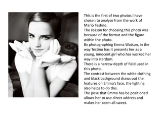 This is the first of two photos I have
chosen to analyse from the work of
Mario Testino.
The reason for choosing this photo was
because of the format and the figure
within the photo.
By photographing Emma Watson, in the
way Testino has it presents her as a
young, innocent girl who has worked her
way into stardom.
There is a narrow depth of field used in
this photo.
The contrast between the white clothing
and black background draws out the
features on Emma’s face, the lighting
also helps to do this.
The pose that Emma has be positioned
allows her to use direct address and
makes her seem all sweet.

 